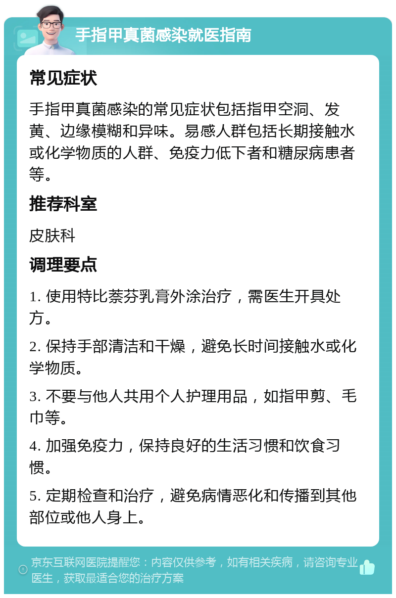 手指甲真菌感染就医指南 常见症状 手指甲真菌感染的常见症状包括指甲空洞、发黄、边缘模糊和异味。易感人群包括长期接触水或化学物质的人群、免疫力低下者和糖尿病患者等。 推荐科室 皮肤科 调理要点 1. 使用特比萘芬乳膏外涂治疗，需医生开具处方。 2. 保持手部清洁和干燥，避免长时间接触水或化学物质。 3. 不要与他人共用个人护理用品，如指甲剪、毛巾等。 4. 加强免疫力，保持良好的生活习惯和饮食习惯。 5. 定期检查和治疗，避免病情恶化和传播到其他部位或他人身上。