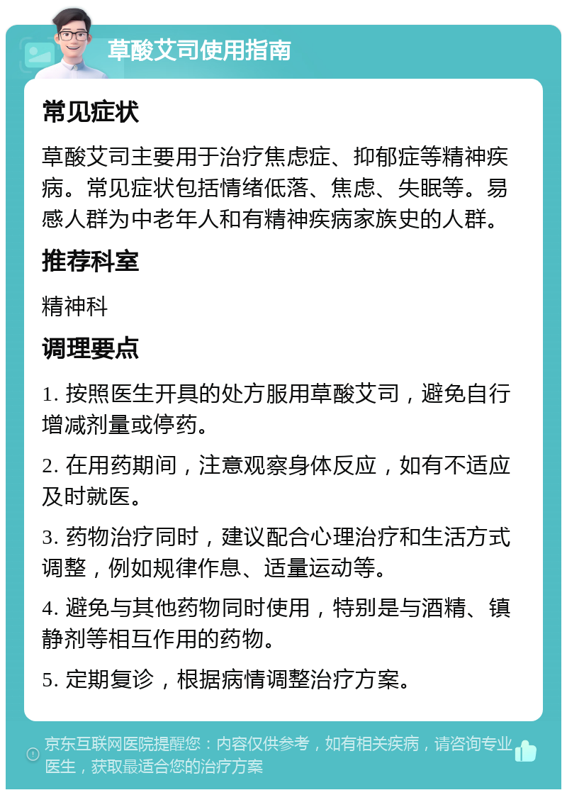 草酸艾司使用指南 常见症状 草酸艾司主要用于治疗焦虑症、抑郁症等精神疾病。常见症状包括情绪低落、焦虑、失眠等。易感人群为中老年人和有精神疾病家族史的人群。 推荐科室 精神科 调理要点 1. 按照医生开具的处方服用草酸艾司，避免自行增减剂量或停药。 2. 在用药期间，注意观察身体反应，如有不适应及时就医。 3. 药物治疗同时，建议配合心理治疗和生活方式调整，例如规律作息、适量运动等。 4. 避免与其他药物同时使用，特别是与酒精、镇静剂等相互作用的药物。 5. 定期复诊，根据病情调整治疗方案。