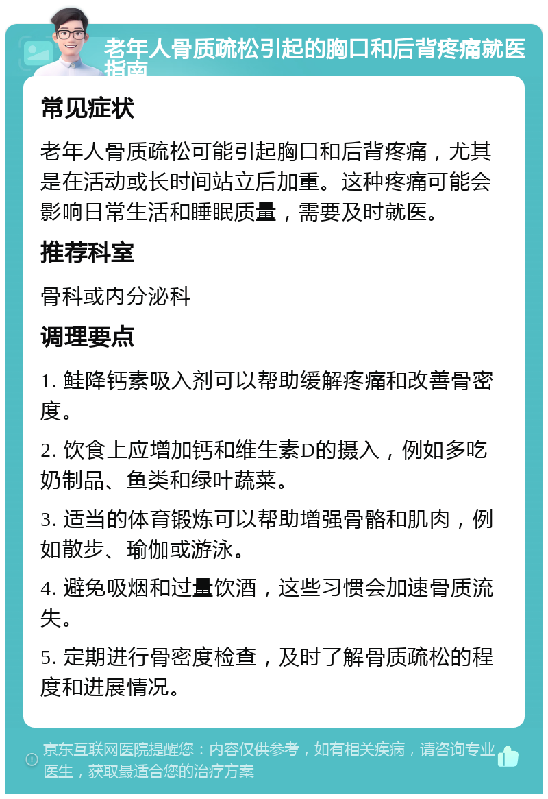 老年人骨质疏松引起的胸口和后背疼痛就医指南 常见症状 老年人骨质疏松可能引起胸口和后背疼痛，尤其是在活动或长时间站立后加重。这种疼痛可能会影响日常生活和睡眠质量，需要及时就医。 推荐科室 骨科或内分泌科 调理要点 1. 鲑降钙素吸入剂可以帮助缓解疼痛和改善骨密度。 2. 饮食上应增加钙和维生素D的摄入，例如多吃奶制品、鱼类和绿叶蔬菜。 3. 适当的体育锻炼可以帮助增强骨骼和肌肉，例如散步、瑜伽或游泳。 4. 避免吸烟和过量饮酒，这些习惯会加速骨质流失。 5. 定期进行骨密度检查，及时了解骨质疏松的程度和进展情况。