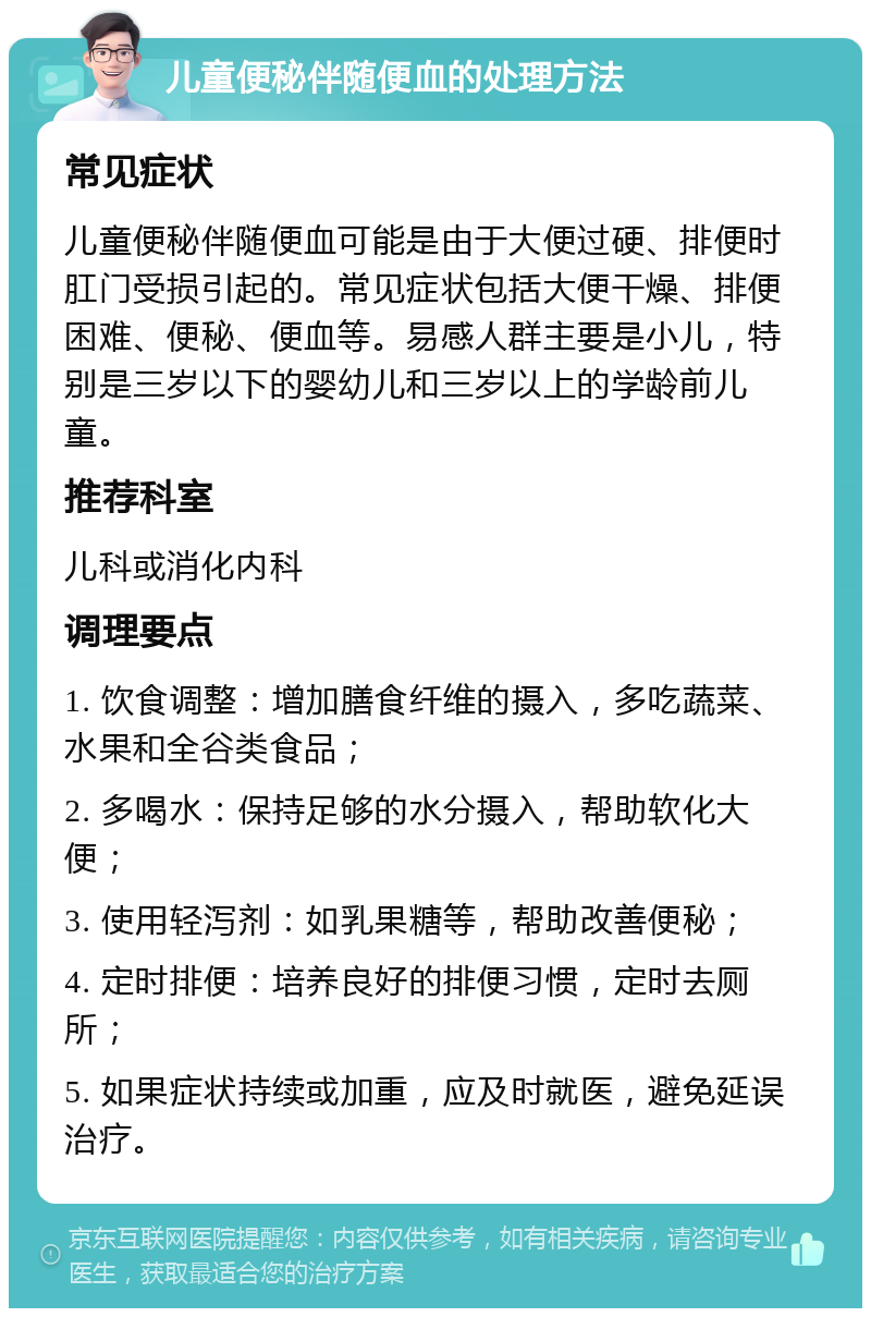 儿童便秘伴随便血的处理方法 常见症状 儿童便秘伴随便血可能是由于大便过硬、排便时肛门受损引起的。常见症状包括大便干燥、排便困难、便秘、便血等。易感人群主要是小儿，特别是三岁以下的婴幼儿和三岁以上的学龄前儿童。 推荐科室 儿科或消化内科 调理要点 1. 饮食调整：增加膳食纤维的摄入，多吃蔬菜、水果和全谷类食品； 2. 多喝水：保持足够的水分摄入，帮助软化大便； 3. 使用轻泻剂：如乳果糖等，帮助改善便秘； 4. 定时排便：培养良好的排便习惯，定时去厕所； 5. 如果症状持续或加重，应及时就医，避免延误治疗。