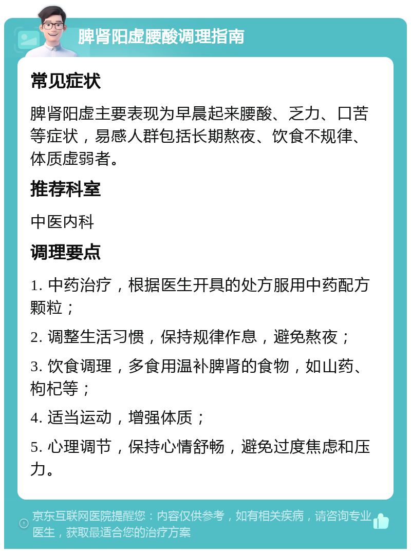 脾肾阳虚腰酸调理指南 常见症状 脾肾阳虚主要表现为早晨起来腰酸、乏力、口苦等症状，易感人群包括长期熬夜、饮食不规律、体质虚弱者。 推荐科室 中医内科 调理要点 1. 中药治疗，根据医生开具的处方服用中药配方颗粒； 2. 调整生活习惯，保持规律作息，避免熬夜； 3. 饮食调理，多食用温补脾肾的食物，如山药、枸杞等； 4. 适当运动，增强体质； 5. 心理调节，保持心情舒畅，避免过度焦虑和压力。