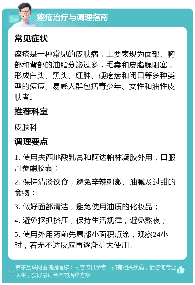 痤疮治疗与调理指南 常见症状 痤疮是一种常见的皮肤病，主要表现为面部、胸部和背部的油脂分泌过多，毛囊和皮脂腺阻塞，形成白头、黑头、红肿、硬疙瘩和闭口等多种类型的痘痘。易感人群包括青少年、女性和油性皮肤者。 推荐科室 皮肤科 调理要点 1. 使用夫西地酸乳膏和阿达帕林凝胶外用，口服丹参酮胶囊； 2. 保持清淡饮食，避免辛辣刺激、油腻及过甜的食物； 3. 做好面部清洁，避免使用油质的化妆品； 4. 避免抠抓挤压，保持生活规律，避免熬夜； 5. 使用外用药前先局部小面积点涂，观察24小时，若无不适反应再逐渐扩大使用。