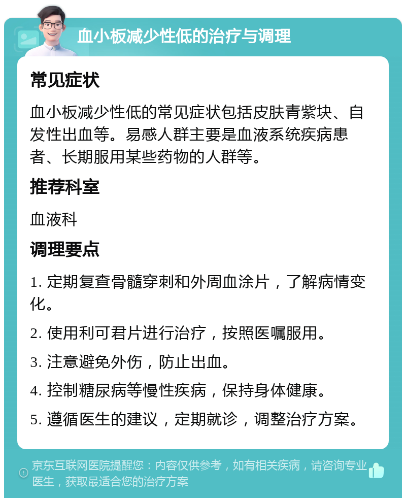 血小板减少性低的治疗与调理 常见症状 血小板减少性低的常见症状包括皮肤青紫块、自发性出血等。易感人群主要是血液系统疾病患者、长期服用某些药物的人群等。 推荐科室 血液科 调理要点 1. 定期复查骨髓穿刺和外周血涂片，了解病情变化。 2. 使用利可君片进行治疗，按照医嘱服用。 3. 注意避免外伤，防止出血。 4. 控制糖尿病等慢性疾病，保持身体健康。 5. 遵循医生的建议，定期就诊，调整治疗方案。