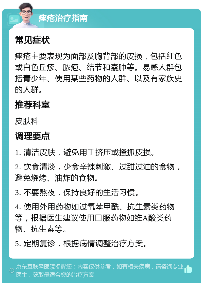 痤疮治疗指南 常见症状 痤疮主要表现为面部及胸背部的皮损，包括红色或白色丘疹、脓疱、结节和囊肿等。易感人群包括青少年、使用某些药物的人群、以及有家族史的人群。 推荐科室 皮肤科 调理要点 1. 清洁皮肤，避免用手挤压或搔抓皮损。 2. 饮食清淡，少食辛辣刺激、过甜过油的食物，避免烧烤、油炸的食物。 3. 不要熬夜，保持良好的生活习惯。 4. 使用外用药物如过氧苯甲酰、抗生素类药物等，根据医生建议使用口服药物如维A酸类药物、抗生素等。 5. 定期复诊，根据病情调整治疗方案。