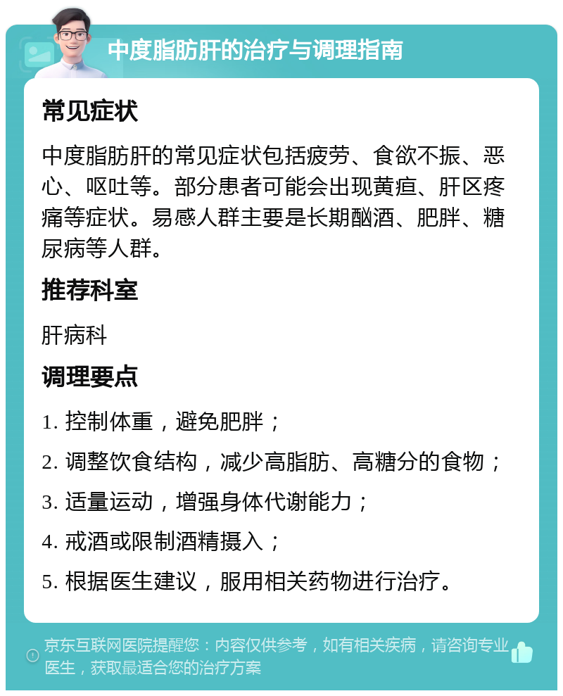 中度脂肪肝的治疗与调理指南 常见症状 中度脂肪肝的常见症状包括疲劳、食欲不振、恶心、呕吐等。部分患者可能会出现黄疸、肝区疼痛等症状。易感人群主要是长期酗酒、肥胖、糖尿病等人群。 推荐科室 肝病科 调理要点 1. 控制体重，避免肥胖； 2. 调整饮食结构，减少高脂肪、高糖分的食物； 3. 适量运动，增强身体代谢能力； 4. 戒酒或限制酒精摄入； 5. 根据医生建议，服用相关药物进行治疗。