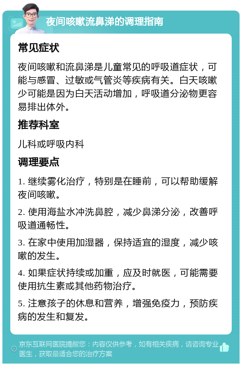 夜间咳嗽流鼻涕的调理指南 常见症状 夜间咳嗽和流鼻涕是儿童常见的呼吸道症状，可能与感冒、过敏或气管炎等疾病有关。白天咳嗽少可能是因为白天活动增加，呼吸道分泌物更容易排出体外。 推荐科室 儿科或呼吸内科 调理要点 1. 继续雾化治疗，特别是在睡前，可以帮助缓解夜间咳嗽。 2. 使用海盐水冲洗鼻腔，减少鼻涕分泌，改善呼吸道通畅性。 3. 在家中使用加湿器，保持适宜的湿度，减少咳嗽的发生。 4. 如果症状持续或加重，应及时就医，可能需要使用抗生素或其他药物治疗。 5. 注意孩子的休息和营养，增强免疫力，预防疾病的发生和复发。