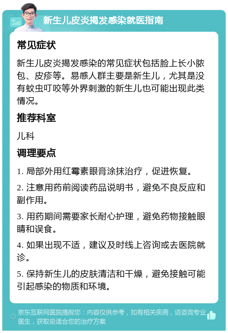 新生儿皮炎揭发感染就医指南 常见症状 新生儿皮炎揭发感染的常见症状包括脸上长小脓包、皮疹等。易感人群主要是新生儿，尤其是没有蚊虫叮咬等外界刺激的新生儿也可能出现此类情况。 推荐科室 儿科 调理要点 1. 局部外用红霉素眼膏涂抹治疗，促进恢复。 2. 注意用药前阅读药品说明书，避免不良反应和副作用。 3. 用药期间需要家长耐心护理，避免药物接触眼睛和误食。 4. 如果出现不适，建议及时线上咨询或去医院就诊。 5. 保持新生儿的皮肤清洁和干燥，避免接触可能引起感染的物质和环境。