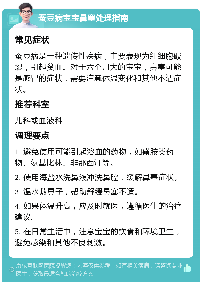 蚕豆病宝宝鼻塞处理指南 常见症状 蚕豆病是一种遗传性疾病，主要表现为红细胞破裂，引起贫血。对于六个月大的宝宝，鼻塞可能是感冒的症状，需要注意体温变化和其他不适症状。 推荐科室 儿科或血液科 调理要点 1. 避免使用可能引起溶血的药物，如磺胺类药物、氨基比林、非那西汀等。 2. 使用海盐水洗鼻液冲洗鼻腔，缓解鼻塞症状。 3. 温水敷鼻子，帮助舒缓鼻塞不适。 4. 如果体温升高，应及时就医，遵循医生的治疗建议。 5. 在日常生活中，注意宝宝的饮食和环境卫生，避免感染和其他不良刺激。