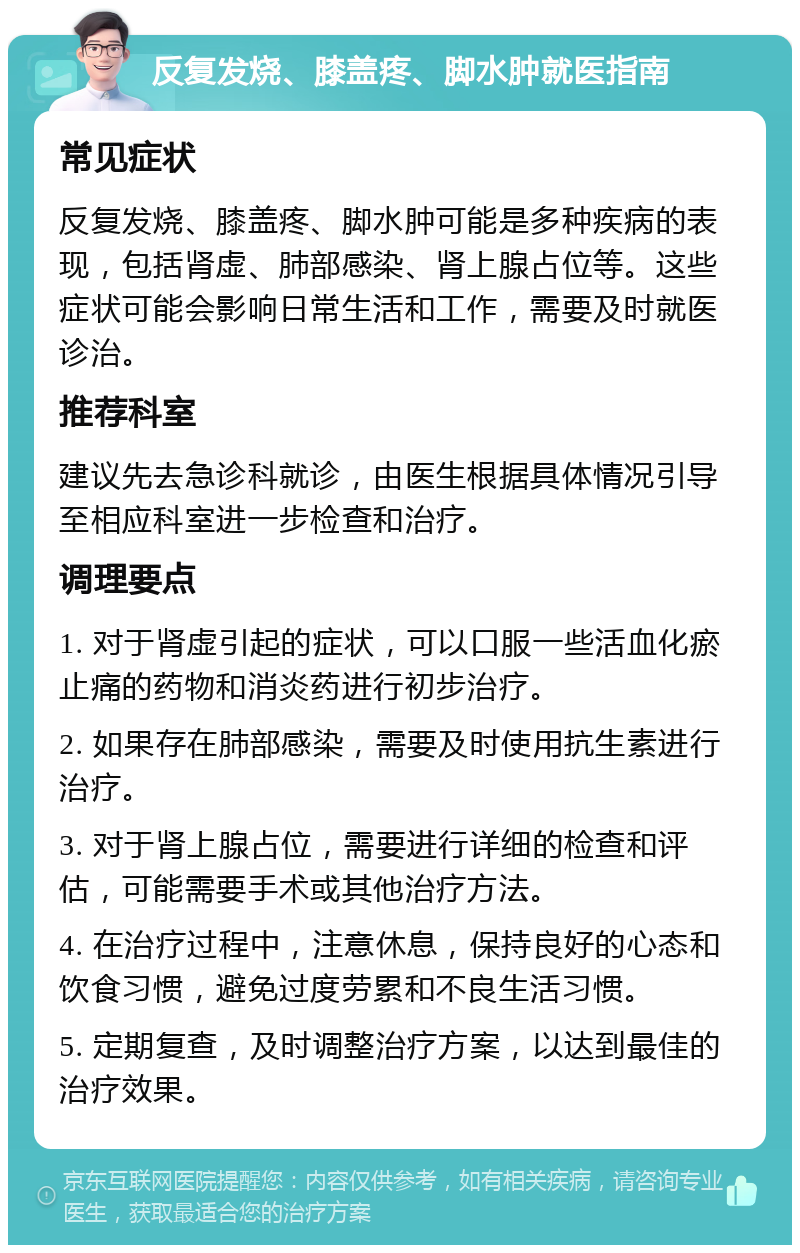 反复发烧、膝盖疼、脚水肿就医指南 常见症状 反复发烧、膝盖疼、脚水肿可能是多种疾病的表现，包括肾虚、肺部感染、肾上腺占位等。这些症状可能会影响日常生活和工作，需要及时就医诊治。 推荐科室 建议先去急诊科就诊，由医生根据具体情况引导至相应科室进一步检查和治疗。 调理要点 1. 对于肾虚引起的症状，可以口服一些活血化瘀止痛的药物和消炎药进行初步治疗。 2. 如果存在肺部感染，需要及时使用抗生素进行治疗。 3. 对于肾上腺占位，需要进行详细的检查和评估，可能需要手术或其他治疗方法。 4. 在治疗过程中，注意休息，保持良好的心态和饮食习惯，避免过度劳累和不良生活习惯。 5. 定期复查，及时调整治疗方案，以达到最佳的治疗效果。