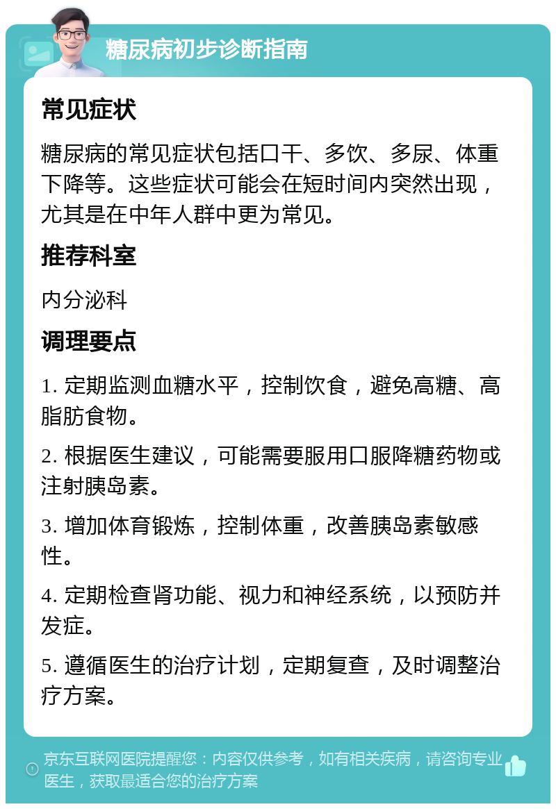 糖尿病初步诊断指南 常见症状 糖尿病的常见症状包括口干、多饮、多尿、体重下降等。这些症状可能会在短时间内突然出现，尤其是在中年人群中更为常见。 推荐科室 内分泌科 调理要点 1. 定期监测血糖水平，控制饮食，避免高糖、高脂肪食物。 2. 根据医生建议，可能需要服用口服降糖药物或注射胰岛素。 3. 增加体育锻炼，控制体重，改善胰岛素敏感性。 4. 定期检查肾功能、视力和神经系统，以预防并发症。 5. 遵循医生的治疗计划，定期复查，及时调整治疗方案。