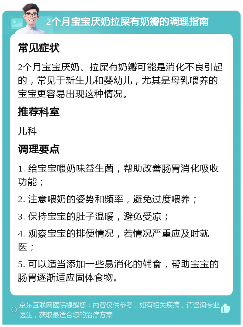 2个月宝宝厌奶拉屎有奶瓣的调理指南 常见症状 2个月宝宝厌奶、拉屎有奶瓣可能是消化不良引起的，常见于新生儿和婴幼儿，尤其是母乳喂养的宝宝更容易出现这种情况。 推荐科室 儿科 调理要点 1. 给宝宝喂奶味益生菌，帮助改善肠胃消化吸收功能； 2. 注意喂奶的姿势和频率，避免过度喂养； 3. 保持宝宝的肚子温暖，避免受凉； 4. 观察宝宝的排便情况，若情况严重应及时就医； 5. 可以适当添加一些易消化的辅食，帮助宝宝的肠胃逐渐适应固体食物。