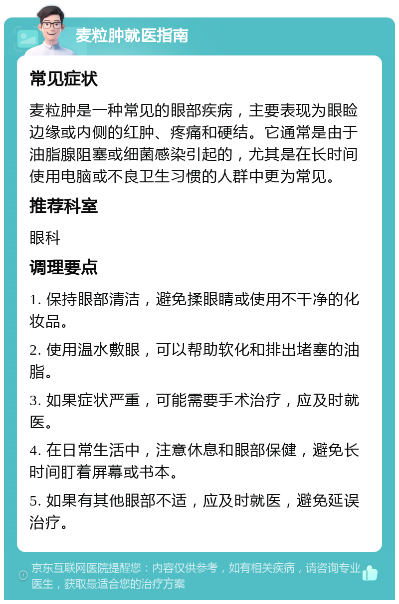 麦粒肿就医指南 常见症状 麦粒肿是一种常见的眼部疾病，主要表现为眼睑边缘或内侧的红肿、疼痛和硬结。它通常是由于油脂腺阻塞或细菌感染引起的，尤其是在长时间使用电脑或不良卫生习惯的人群中更为常见。 推荐科室 眼科 调理要点 1. 保持眼部清洁，避免揉眼睛或使用不干净的化妆品。 2. 使用温水敷眼，可以帮助软化和排出堵塞的油脂。 3. 如果症状严重，可能需要手术治疗，应及时就医。 4. 在日常生活中，注意休息和眼部保健，避免长时间盯着屏幕或书本。 5. 如果有其他眼部不适，应及时就医，避免延误治疗。