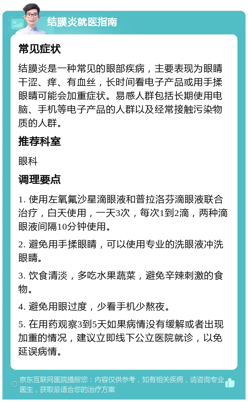 结膜炎就医指南 常见症状 结膜炎是一种常见的眼部疾病，主要表现为眼睛干涩、痒、有血丝，长时间看电子产品或用手揉眼睛可能会加重症状。易感人群包括长期使用电脑、手机等电子产品的人群以及经常接触污染物质的人群。 推荐科室 眼科 调理要点 1. 使用左氧氟沙星滴眼液和普拉洛芬滴眼液联合治疗，白天使用，一天3次，每次1到2滴，两种滴眼液间隔10分钟使用。 2. 避免用手揉眼睛，可以使用专业的洗眼液冲洗眼睛。 3. 饮食清淡，多吃水果蔬菜，避免辛辣刺激的食物。 4. 避免用眼过度，少看手机少熬夜。 5. 在用药观察3到5天如果病情没有缓解或者出现加重的情况，建议立即线下公立医院就诊，以免延误病情。