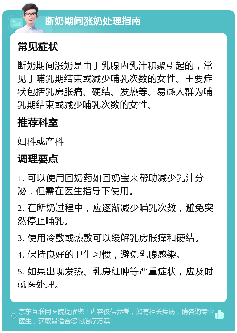 断奶期间涨奶处理指南 常见症状 断奶期间涨奶是由于乳腺内乳汁积聚引起的，常见于哺乳期结束或减少哺乳次数的女性。主要症状包括乳房胀痛、硬结、发热等。易感人群为哺乳期结束或减少哺乳次数的女性。 推荐科室 妇科或产科 调理要点 1. 可以使用回奶药如回奶宝来帮助减少乳汁分泌，但需在医生指导下使用。 2. 在断奶过程中，应逐渐减少哺乳次数，避免突然停止哺乳。 3. 使用冷敷或热敷可以缓解乳房胀痛和硬结。 4. 保持良好的卫生习惯，避免乳腺感染。 5. 如果出现发热、乳房红肿等严重症状，应及时就医处理。