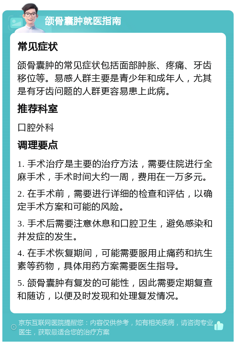 颌骨囊肿就医指南 常见症状 颌骨囊肿的常见症状包括面部肿胀、疼痛、牙齿移位等。易感人群主要是青少年和成年人，尤其是有牙齿问题的人群更容易患上此病。 推荐科室 口腔外科 调理要点 1. 手术治疗是主要的治疗方法，需要住院进行全麻手术，手术时间大约一周，费用在一万多元。 2. 在手术前，需要进行详细的检查和评估，以确定手术方案和可能的风险。 3. 手术后需要注意休息和口腔卫生，避免感染和并发症的发生。 4. 在手术恢复期间，可能需要服用止痛药和抗生素等药物，具体用药方案需要医生指导。 5. 颌骨囊肿有复发的可能性，因此需要定期复查和随访，以便及时发现和处理复发情况。