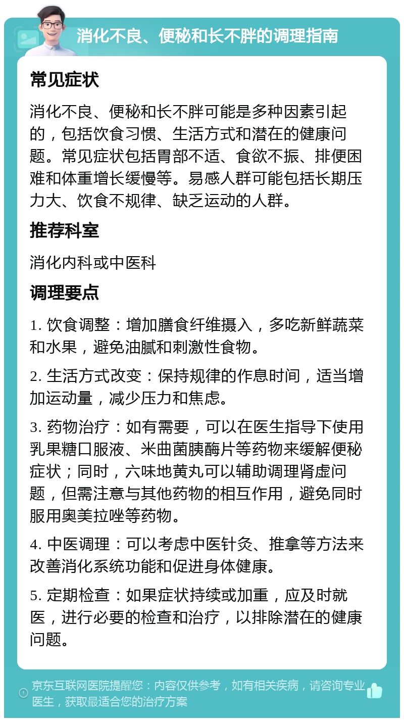 消化不良、便秘和长不胖的调理指南 常见症状 消化不良、便秘和长不胖可能是多种因素引起的，包括饮食习惯、生活方式和潜在的健康问题。常见症状包括胃部不适、食欲不振、排便困难和体重增长缓慢等。易感人群可能包括长期压力大、饮食不规律、缺乏运动的人群。 推荐科室 消化内科或中医科 调理要点 1. 饮食调整：增加膳食纤维摄入，多吃新鲜蔬菜和水果，避免油腻和刺激性食物。 2. 生活方式改变：保持规律的作息时间，适当增加运动量，减少压力和焦虑。 3. 药物治疗：如有需要，可以在医生指导下使用乳果糖口服液、米曲菌胰酶片等药物来缓解便秘症状；同时，六味地黄丸可以辅助调理肾虚问题，但需注意与其他药物的相互作用，避免同时服用奥美拉唑等药物。 4. 中医调理：可以考虑中医针灸、推拿等方法来改善消化系统功能和促进身体健康。 5. 定期检查：如果症状持续或加重，应及时就医，进行必要的检查和治疗，以排除潜在的健康问题。