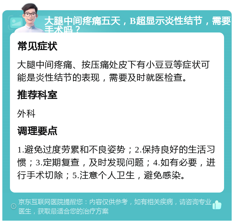 大腿中间疼痛五天，B超显示炎性结节，需要手术吗？ 常见症状 大腿中间疼痛、按压痛处皮下有小豆豆等症状可能是炎性结节的表现，需要及时就医检查。 推荐科室 外科 调理要点 1.避免过度劳累和不良姿势；2.保持良好的生活习惯；3.定期复查，及时发现问题；4.如有必要，进行手术切除；5.注意个人卫生，避免感染。