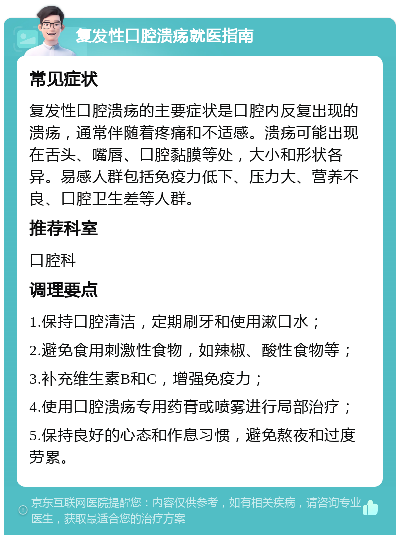 复发性口腔溃疡就医指南 常见症状 复发性口腔溃疡的主要症状是口腔内反复出现的溃疡，通常伴随着疼痛和不适感。溃疡可能出现在舌头、嘴唇、口腔黏膜等处，大小和形状各异。易感人群包括免疫力低下、压力大、营养不良、口腔卫生差等人群。 推荐科室 口腔科 调理要点 1.保持口腔清洁，定期刷牙和使用漱口水； 2.避免食用刺激性食物，如辣椒、酸性食物等； 3.补充维生素B和C，增强免疫力； 4.使用口腔溃疡专用药膏或喷雾进行局部治疗； 5.保持良好的心态和作息习惯，避免熬夜和过度劳累。