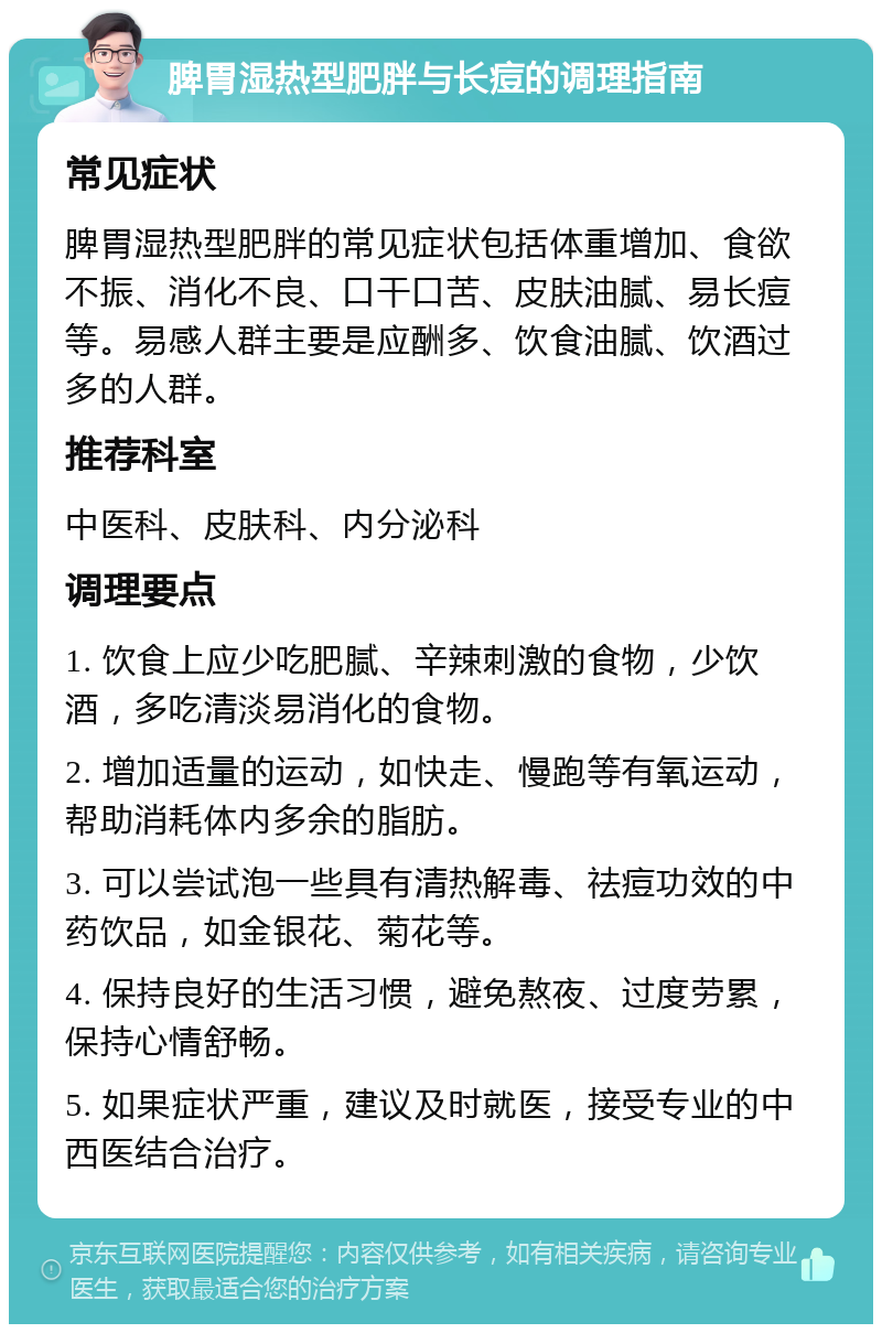 脾胃湿热型肥胖与长痘的调理指南 常见症状 脾胃湿热型肥胖的常见症状包括体重增加、食欲不振、消化不良、口干口苦、皮肤油腻、易长痘等。易感人群主要是应酬多、饮食油腻、饮酒过多的人群。 推荐科室 中医科、皮肤科、内分泌科 调理要点 1. 饮食上应少吃肥腻、辛辣刺激的食物，少饮酒，多吃清淡易消化的食物。 2. 增加适量的运动，如快走、慢跑等有氧运动，帮助消耗体内多余的脂肪。 3. 可以尝试泡一些具有清热解毒、祛痘功效的中药饮品，如金银花、菊花等。 4. 保持良好的生活习惯，避免熬夜、过度劳累，保持心情舒畅。 5. 如果症状严重，建议及时就医，接受专业的中西医结合治疗。