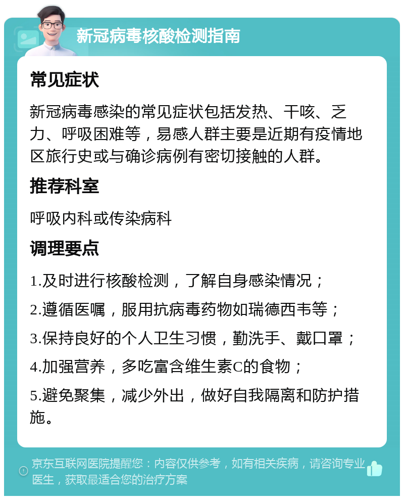 新冠病毒核酸检测指南 常见症状 新冠病毒感染的常见症状包括发热、干咳、乏力、呼吸困难等，易感人群主要是近期有疫情地区旅行史或与确诊病例有密切接触的人群。 推荐科室 呼吸内科或传染病科 调理要点 1.及时进行核酸检测，了解自身感染情况； 2.遵循医嘱，服用抗病毒药物如瑞德西韦等； 3.保持良好的个人卫生习惯，勤洗手、戴口罩； 4.加强营养，多吃富含维生素C的食物； 5.避免聚集，减少外出，做好自我隔离和防护措施。