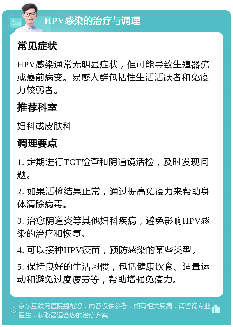 HPV感染的治疗与调理 常见症状 HPV感染通常无明显症状，但可能导致生殖器疣或癌前病变。易感人群包括性生活活跃者和免疫力较弱者。 推荐科室 妇科或皮肤科 调理要点 1. 定期进行TCT检查和阴道镜活检，及时发现问题。 2. 如果活检结果正常，通过提高免疫力来帮助身体清除病毒。 3. 治愈阴道炎等其他妇科疾病，避免影响HPV感染的治疗和恢复。 4. 可以接种HPV疫苗，预防感染的某些类型。 5. 保持良好的生活习惯，包括健康饮食、适量运动和避免过度疲劳等，帮助增强免疫力。