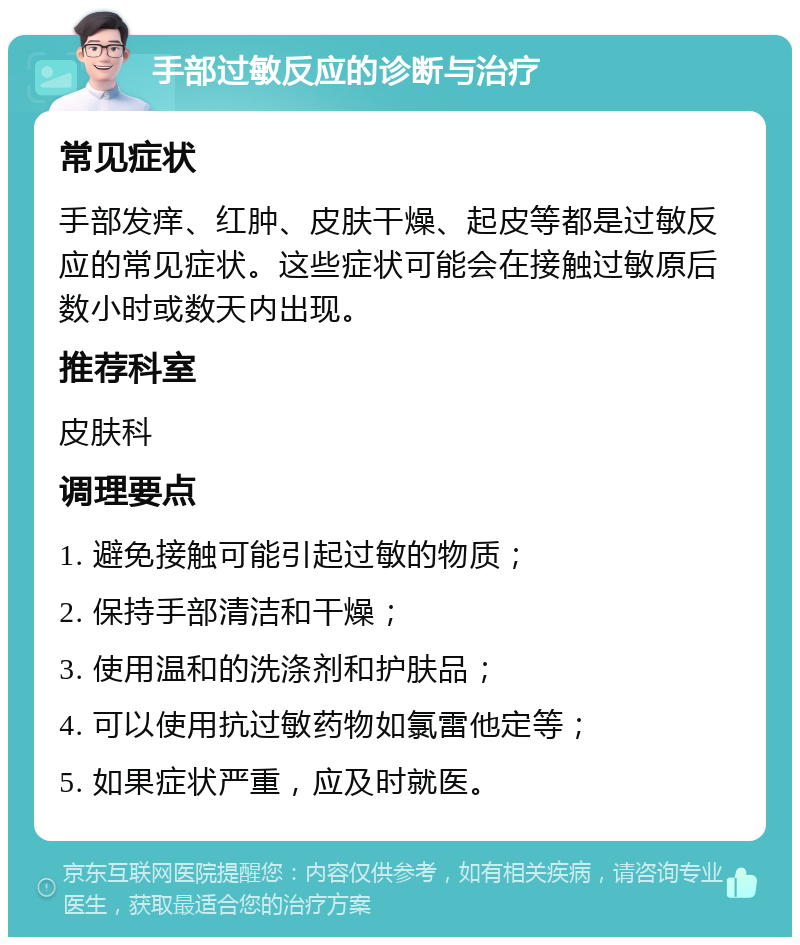 手部过敏反应的诊断与治疗 常见症状 手部发痒、红肿、皮肤干燥、起皮等都是过敏反应的常见症状。这些症状可能会在接触过敏原后数小时或数天内出现。 推荐科室 皮肤科 调理要点 1. 避免接触可能引起过敏的物质； 2. 保持手部清洁和干燥； 3. 使用温和的洗涤剂和护肤品； 4. 可以使用抗过敏药物如氯雷他定等； 5. 如果症状严重，应及时就医。