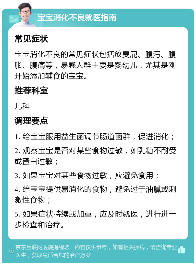 宝宝消化不良就医指南 常见症状 宝宝消化不良的常见症状包括放臭屁、腹泻、腹胀、腹痛等，易感人群主要是婴幼儿，尤其是刚开始添加辅食的宝宝。 推荐科室 儿科 调理要点 1. 给宝宝服用益生菌调节肠道菌群，促进消化； 2. 观察宝宝是否对某些食物过敏，如乳糖不耐受或蛋白过敏； 3. 如果宝宝对某些食物过敏，应避免食用； 4. 给宝宝提供易消化的食物，避免过于油腻或刺激性食物； 5. 如果症状持续或加重，应及时就医，进行进一步检查和治疗。