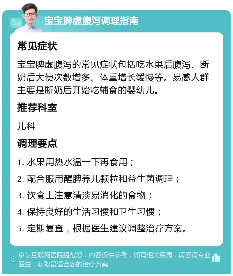 宝宝脾虚腹泻调理指南 常见症状 宝宝脾虚腹泻的常见症状包括吃水果后腹泻、断奶后大便次数增多、体重增长缓慢等。易感人群主要是断奶后开始吃辅食的婴幼儿。 推荐科室 儿科 调理要点 1. 水果用热水温一下再食用； 2. 配合服用醒脾养儿颗粒和益生菌调理； 3. 饮食上注意清淡易消化的食物； 4. 保持良好的生活习惯和卫生习惯； 5. 定期复查，根据医生建议调整治疗方案。