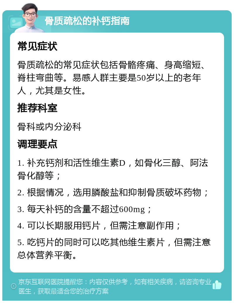 骨质疏松的补钙指南 常见症状 骨质疏松的常见症状包括骨骼疼痛、身高缩短、脊柱弯曲等。易感人群主要是50岁以上的老年人，尤其是女性。 推荐科室 骨科或内分泌科 调理要点 1. 补充钙剂和活性维生素D，如骨化三醇、阿法骨化醇等； 2. 根据情况，选用膦酸盐和抑制骨质破坏药物； 3. 每天补钙的含量不超过600mg； 4. 可以长期服用钙片，但需注意副作用； 5. 吃钙片的同时可以吃其他维生素片，但需注意总体营养平衡。