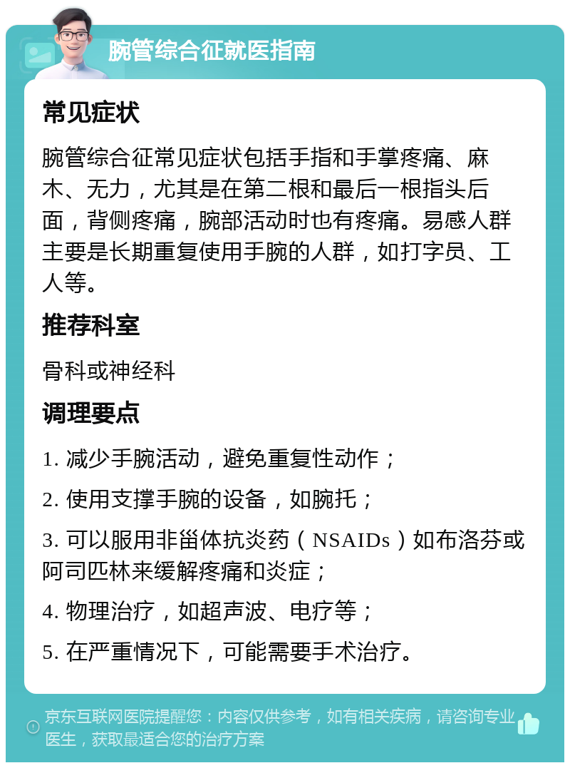 腕管综合征就医指南 常见症状 腕管综合征常见症状包括手指和手掌疼痛、麻木、无力，尤其是在第二根和最后一根指头后面，背侧疼痛，腕部活动时也有疼痛。易感人群主要是长期重复使用手腕的人群，如打字员、工人等。 推荐科室 骨科或神经科 调理要点 1. 减少手腕活动，避免重复性动作； 2. 使用支撑手腕的设备，如腕托； 3. 可以服用非甾体抗炎药（NSAIDs）如布洛芬或阿司匹林来缓解疼痛和炎症； 4. 物理治疗，如超声波、电疗等； 5. 在严重情况下，可能需要手术治疗。