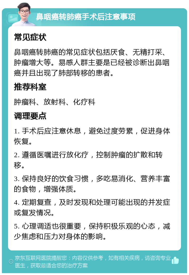 鼻咽癌转肺癌手术后注意事项 常见症状 鼻咽癌转肺癌的常见症状包括厌食、无精打采、肿瘤增大等。易感人群主要是已经被诊断出鼻咽癌并且出现了肺部转移的患者。 推荐科室 肿瘤科、放射科、化疗科 调理要点 1. 手术后应注意休息，避免过度劳累，促进身体恢复。 2. 遵循医嘱进行放化疗，控制肿瘤的扩散和转移。 3. 保持良好的饮食习惯，多吃易消化、营养丰富的食物，增强体质。 4. 定期复查，及时发现和处理可能出现的并发症或复发情况。 5. 心理调适也很重要，保持积极乐观的心态，减少焦虑和压力对身体的影响。