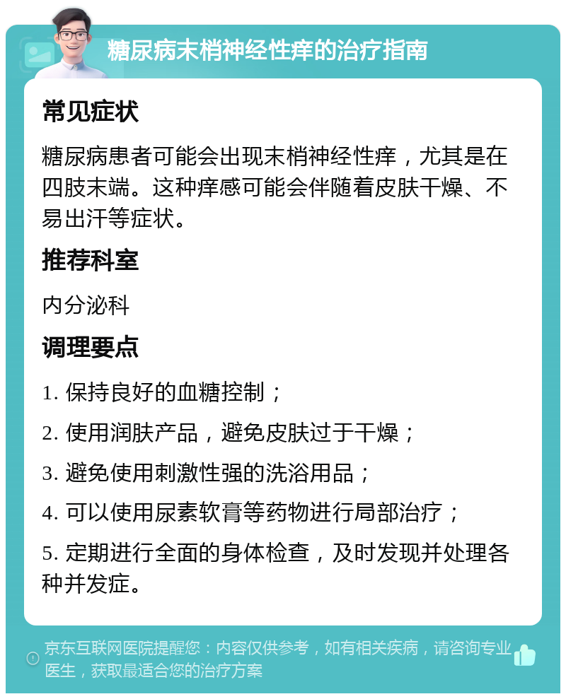 糖尿病末梢神经性痒的治疗指南 常见症状 糖尿病患者可能会出现末梢神经性痒，尤其是在四肢末端。这种痒感可能会伴随着皮肤干燥、不易出汗等症状。 推荐科室 内分泌科 调理要点 1. 保持良好的血糖控制； 2. 使用润肤产品，避免皮肤过于干燥； 3. 避免使用刺激性强的洗浴用品； 4. 可以使用尿素软膏等药物进行局部治疗； 5. 定期进行全面的身体检查，及时发现并处理各种并发症。