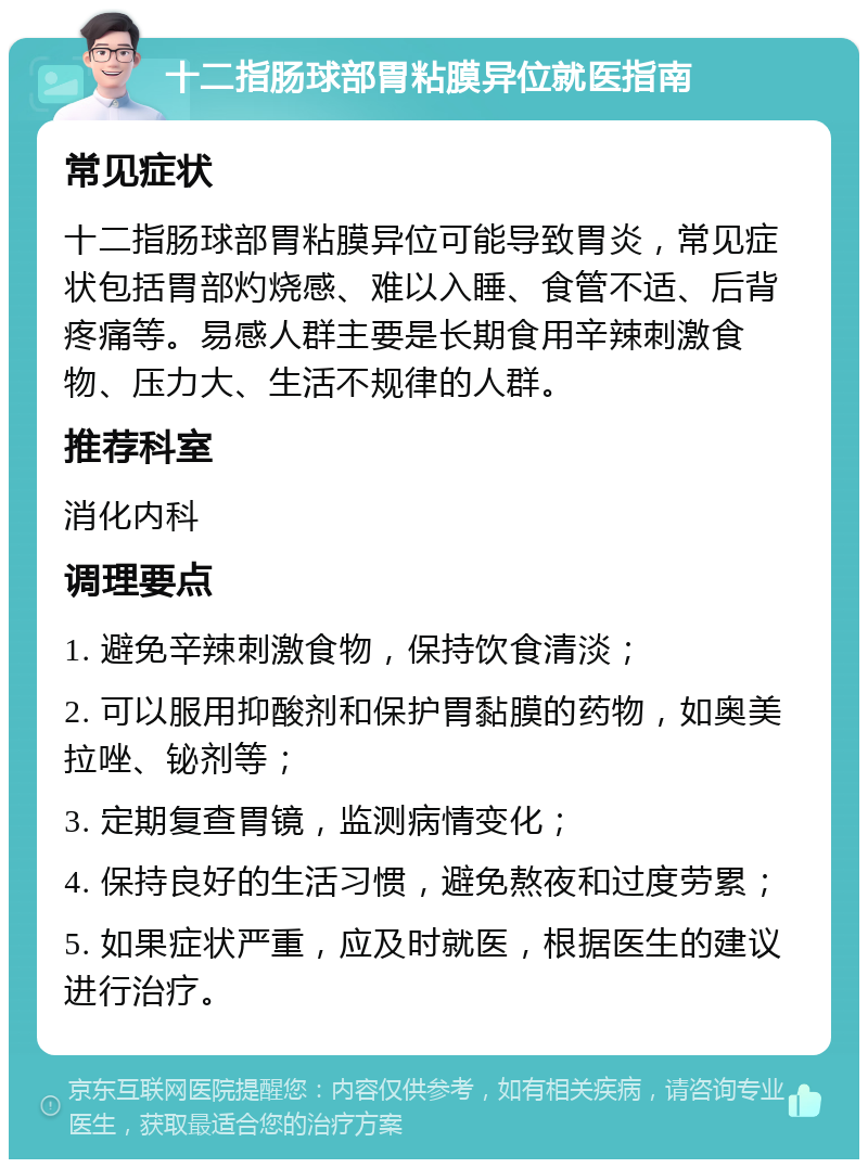 十二指肠球部胃粘膜异位就医指南 常见症状 十二指肠球部胃粘膜异位可能导致胃炎，常见症状包括胃部灼烧感、难以入睡、食管不适、后背疼痛等。易感人群主要是长期食用辛辣刺激食物、压力大、生活不规律的人群。 推荐科室 消化内科 调理要点 1. 避免辛辣刺激食物，保持饮食清淡； 2. 可以服用抑酸剂和保护胃黏膜的药物，如奥美拉唑、铋剂等； 3. 定期复查胃镜，监测病情变化； 4. 保持良好的生活习惯，避免熬夜和过度劳累； 5. 如果症状严重，应及时就医，根据医生的建议进行治疗。