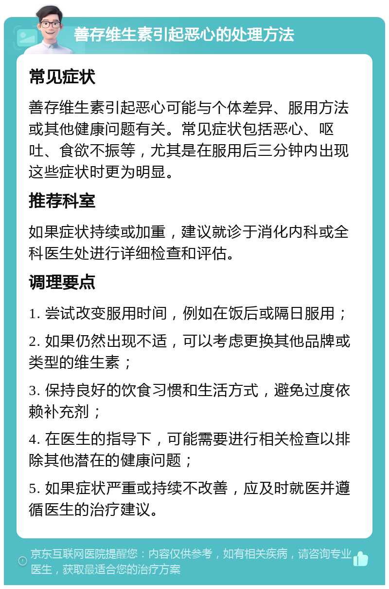 善存维生素引起恶心的处理方法 常见症状 善存维生素引起恶心可能与个体差异、服用方法或其他健康问题有关。常见症状包括恶心、呕吐、食欲不振等，尤其是在服用后三分钟内出现这些症状时更为明显。 推荐科室 如果症状持续或加重，建议就诊于消化内科或全科医生处进行详细检查和评估。 调理要点 1. 尝试改变服用时间，例如在饭后或隔日服用； 2. 如果仍然出现不适，可以考虑更换其他品牌或类型的维生素； 3. 保持良好的饮食习惯和生活方式，避免过度依赖补充剂； 4. 在医生的指导下，可能需要进行相关检查以排除其他潜在的健康问题； 5. 如果症状严重或持续不改善，应及时就医并遵循医生的治疗建议。