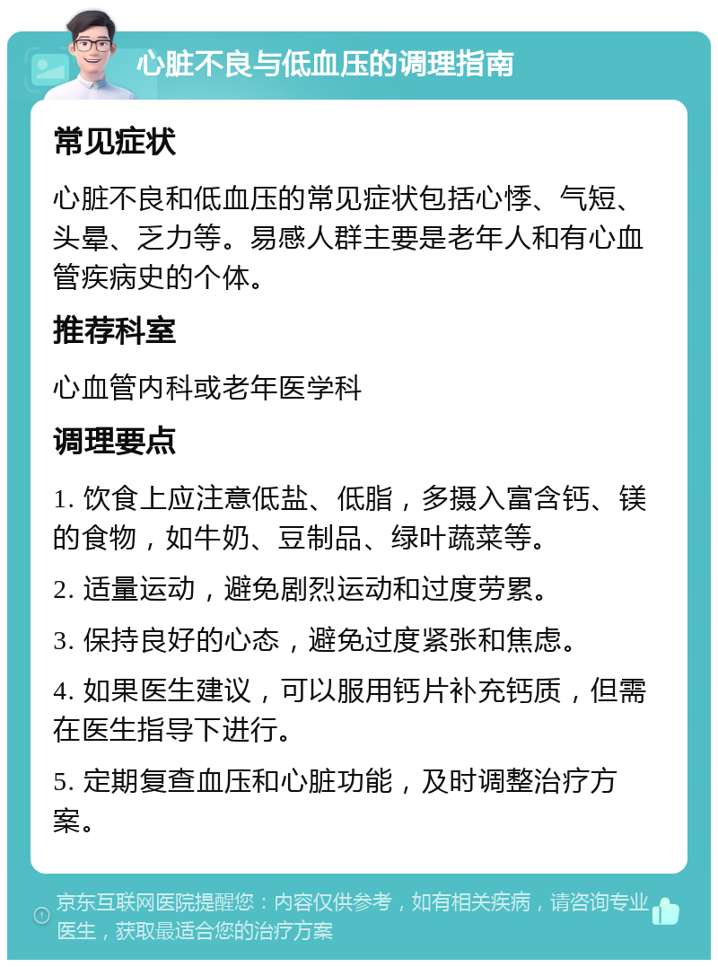 心脏不良与低血压的调理指南 常见症状 心脏不良和低血压的常见症状包括心悸、气短、头晕、乏力等。易感人群主要是老年人和有心血管疾病史的个体。 推荐科室 心血管内科或老年医学科 调理要点 1. 饮食上应注意低盐、低脂，多摄入富含钙、镁的食物，如牛奶、豆制品、绿叶蔬菜等。 2. 适量运动，避免剧烈运动和过度劳累。 3. 保持良好的心态，避免过度紧张和焦虑。 4. 如果医生建议，可以服用钙片补充钙质，但需在医生指导下进行。 5. 定期复查血压和心脏功能，及时调整治疗方案。