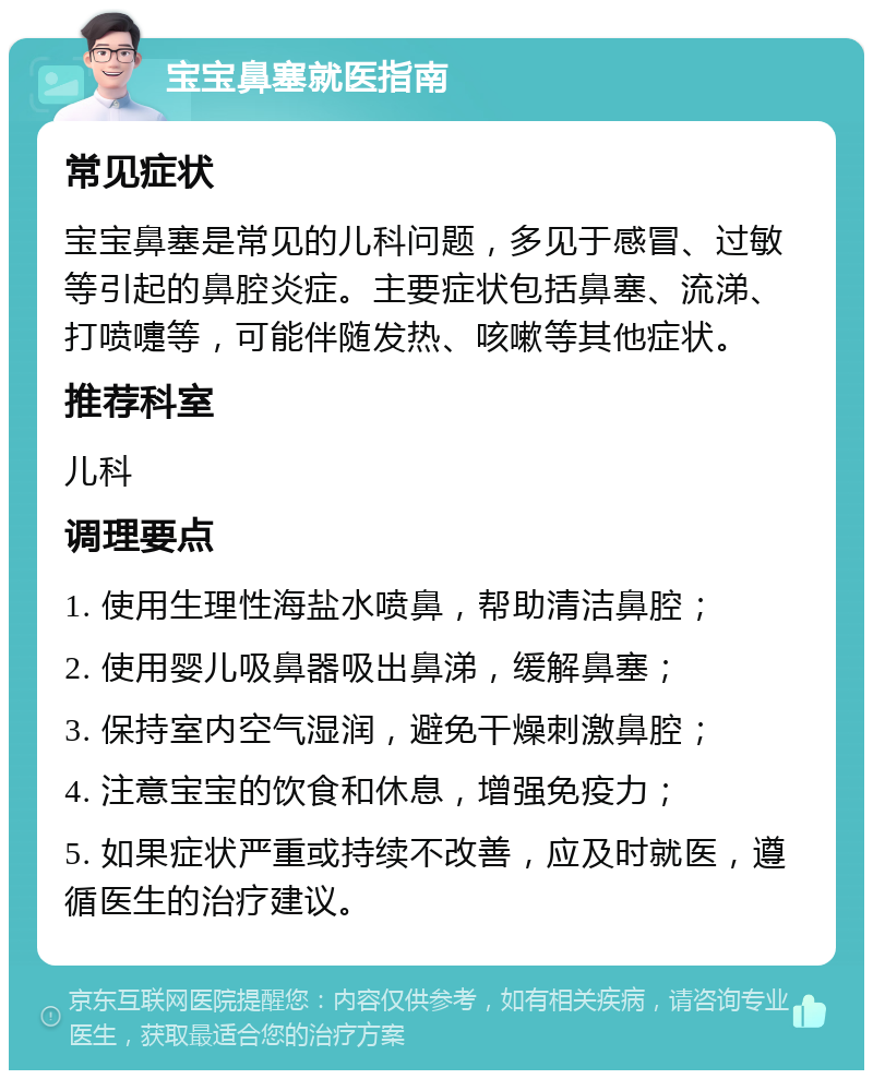 宝宝鼻塞就医指南 常见症状 宝宝鼻塞是常见的儿科问题，多见于感冒、过敏等引起的鼻腔炎症。主要症状包括鼻塞、流涕、打喷嚏等，可能伴随发热、咳嗽等其他症状。 推荐科室 儿科 调理要点 1. 使用生理性海盐水喷鼻，帮助清洁鼻腔； 2. 使用婴儿吸鼻器吸出鼻涕，缓解鼻塞； 3. 保持室内空气湿润，避免干燥刺激鼻腔； 4. 注意宝宝的饮食和休息，增强免疫力； 5. 如果症状严重或持续不改善，应及时就医，遵循医生的治疗建议。