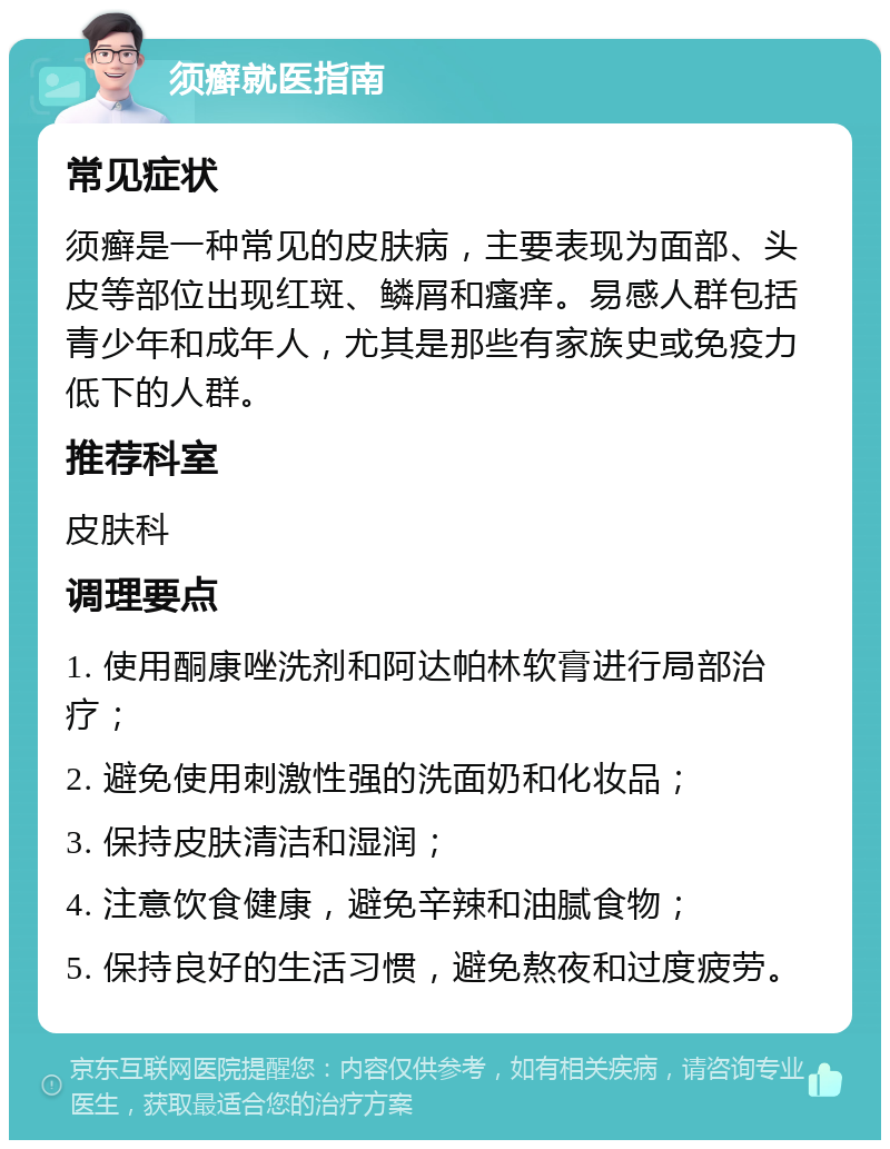 须癣就医指南 常见症状 须癣是一种常见的皮肤病，主要表现为面部、头皮等部位出现红斑、鳞屑和瘙痒。易感人群包括青少年和成年人，尤其是那些有家族史或免疫力低下的人群。 推荐科室 皮肤科 调理要点 1. 使用酮康唑洗剂和阿达帕林软膏进行局部治疗； 2. 避免使用刺激性强的洗面奶和化妆品； 3. 保持皮肤清洁和湿润； 4. 注意饮食健康，避免辛辣和油腻食物； 5. 保持良好的生活习惯，避免熬夜和过度疲劳。