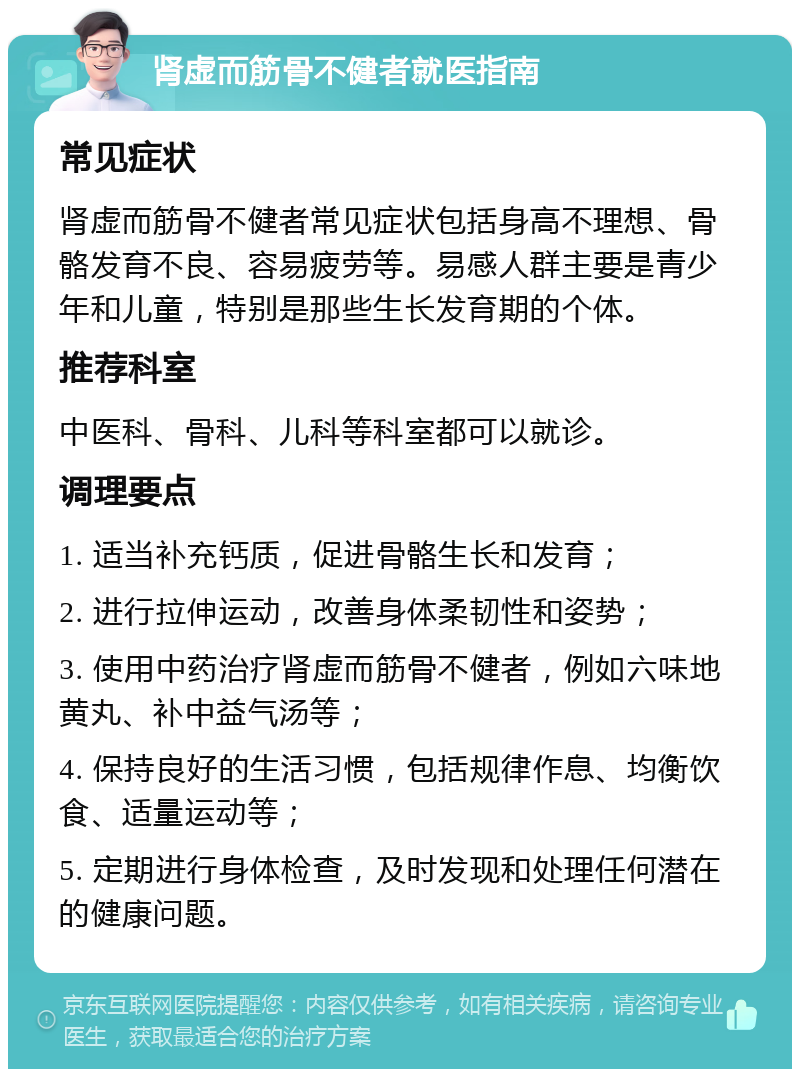 肾虚而筋骨不健者就医指南 常见症状 肾虚而筋骨不健者常见症状包括身高不理想、骨骼发育不良、容易疲劳等。易感人群主要是青少年和儿童，特别是那些生长发育期的个体。 推荐科室 中医科、骨科、儿科等科室都可以就诊。 调理要点 1. 适当补充钙质，促进骨骼生长和发育； 2. 进行拉伸运动，改善身体柔韧性和姿势； 3. 使用中药治疗肾虚而筋骨不健者，例如六味地黄丸、补中益气汤等； 4. 保持良好的生活习惯，包括规律作息、均衡饮食、适量运动等； 5. 定期进行身体检查，及时发现和处理任何潜在的健康问题。