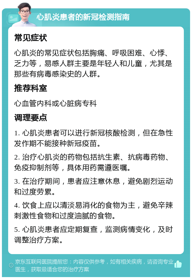 心肌炎患者的新冠检测指南 常见症状 心肌炎的常见症状包括胸痛、呼吸困难、心悸、乏力等，易感人群主要是年轻人和儿童，尤其是那些有病毒感染史的人群。 推荐科室 心血管内科或心脏病专科 调理要点 1. 心肌炎患者可以进行新冠核酸检测，但在急性发作期不能接种新冠疫苗。 2. 治疗心肌炎的药物包括抗生素、抗病毒药物、免疫抑制剂等，具体用药需遵医嘱。 3. 在治疗期间，患者应注意休息，避免剧烈运动和过度劳累。 4. 饮食上应以清淡易消化的食物为主，避免辛辣刺激性食物和过度油腻的食物。 5. 心肌炎患者应定期复查，监测病情变化，及时调整治疗方案。