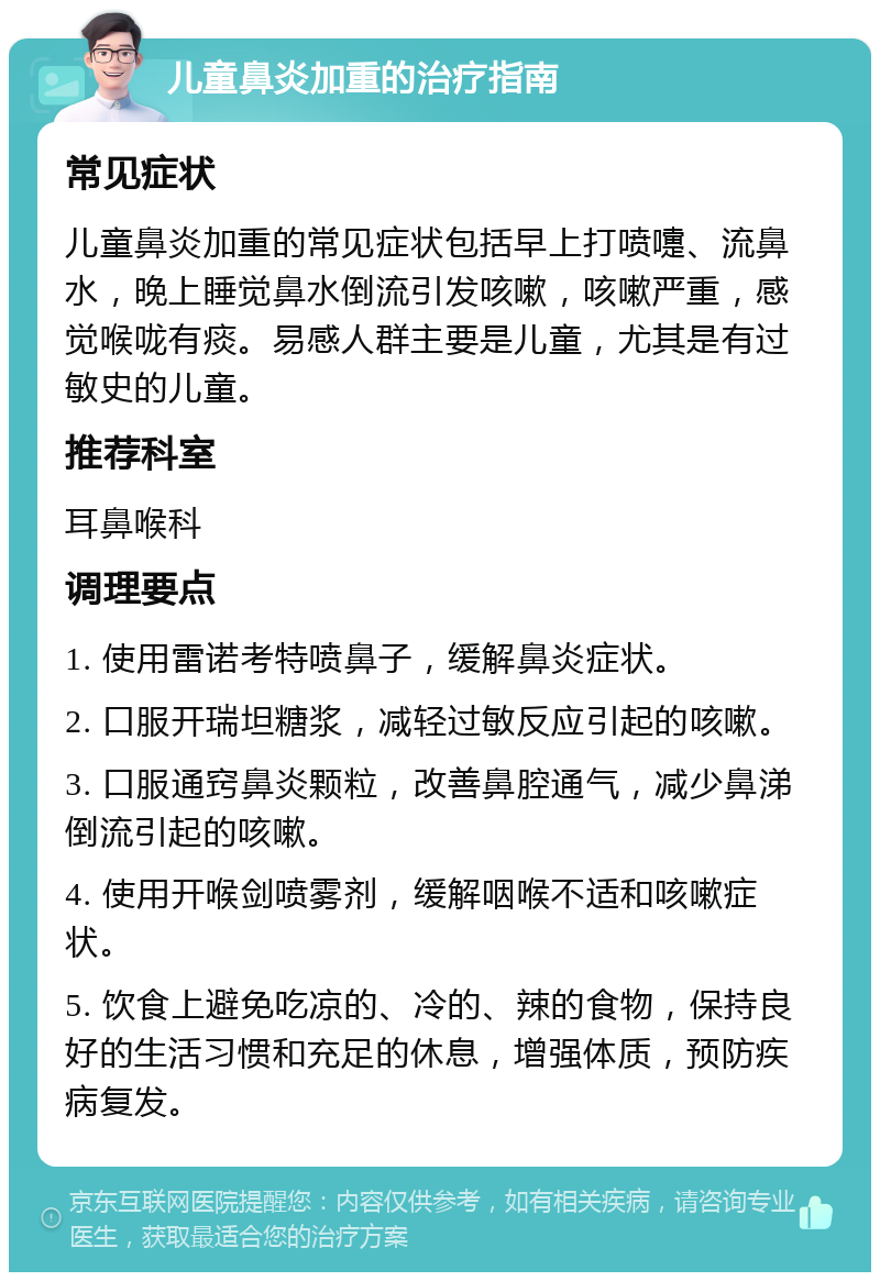 儿童鼻炎加重的治疗指南 常见症状 儿童鼻炎加重的常见症状包括早上打喷嚏、流鼻水，晚上睡觉鼻水倒流引发咳嗽，咳嗽严重，感觉喉咙有痰。易感人群主要是儿童，尤其是有过敏史的儿童。 推荐科室 耳鼻喉科 调理要点 1. 使用雷诺考特喷鼻子，缓解鼻炎症状。 2. 口服开瑞坦糖浆，减轻过敏反应引起的咳嗽。 3. 口服通窍鼻炎颗粒，改善鼻腔通气，减少鼻涕倒流引起的咳嗽。 4. 使用开喉剑喷雾剂，缓解咽喉不适和咳嗽症状。 5. 饮食上避免吃凉的、冷的、辣的食物，保持良好的生活习惯和充足的休息，增强体质，预防疾病复发。