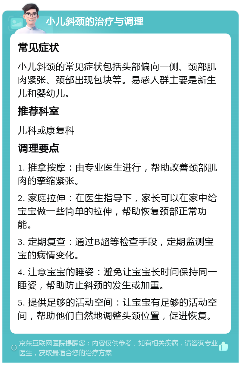 小儿斜颈的治疗与调理 常见症状 小儿斜颈的常见症状包括头部偏向一侧、颈部肌肉紧张、颈部出现包块等。易感人群主要是新生儿和婴幼儿。 推荐科室 儿科或康复科 调理要点 1. 推拿按摩：由专业医生进行，帮助改善颈部肌肉的挛缩紧张。 2. 家庭拉伸：在医生指导下，家长可以在家中给宝宝做一些简单的拉伸，帮助恢复颈部正常功能。 3. 定期复查：通过B超等检查手段，定期监测宝宝的病情变化。 4. 注意宝宝的睡姿：避免让宝宝长时间保持同一睡姿，帮助防止斜颈的发生或加重。 5. 提供足够的活动空间：让宝宝有足够的活动空间，帮助他们自然地调整头颈位置，促进恢复。