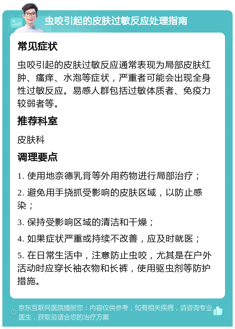 虫咬引起的皮肤过敏反应处理指南 常见症状 虫咬引起的皮肤过敏反应通常表现为局部皮肤红肿、瘙痒、水泡等症状，严重者可能会出现全身性过敏反应。易感人群包括过敏体质者、免疫力较弱者等。 推荐科室 皮肤科 调理要点 1. 使用地奈德乳膏等外用药物进行局部治疗； 2. 避免用手挠抓受影响的皮肤区域，以防止感染； 3. 保持受影响区域的清洁和干燥； 4. 如果症状严重或持续不改善，应及时就医； 5. 在日常生活中，注意防止虫咬，尤其是在户外活动时应穿长袖衣物和长裤，使用驱虫剂等防护措施。