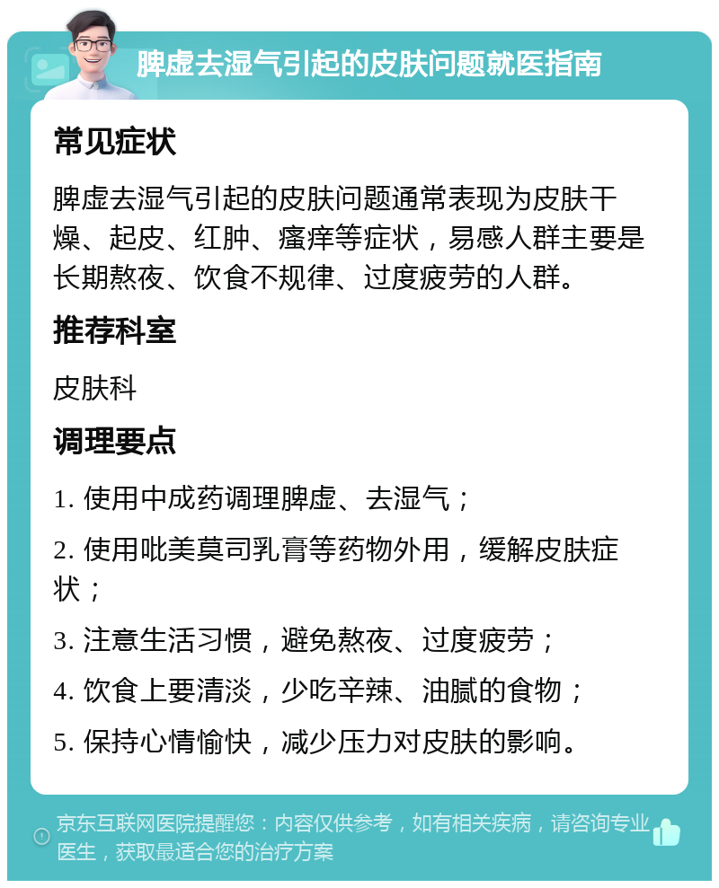 脾虚去湿气引起的皮肤问题就医指南 常见症状 脾虚去湿气引起的皮肤问题通常表现为皮肤干燥、起皮、红肿、瘙痒等症状，易感人群主要是长期熬夜、饮食不规律、过度疲劳的人群。 推荐科室 皮肤科 调理要点 1. 使用中成药调理脾虚、去湿气； 2. 使用吡美莫司乳膏等药物外用，缓解皮肤症状； 3. 注意生活习惯，避免熬夜、过度疲劳； 4. 饮食上要清淡，少吃辛辣、油腻的食物； 5. 保持心情愉快，减少压力对皮肤的影响。