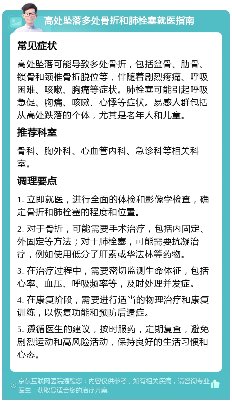 高处坠落多处骨折和肺栓塞就医指南 常见症状 高处坠落可能导致多处骨折，包括盆骨、肋骨、锁骨和颈椎骨折脱位等，伴随着剧烈疼痛、呼吸困难、咳嗽、胸痛等症状。肺栓塞可能引起呼吸急促、胸痛、咳嗽、心悸等症状。易感人群包括从高处跌落的个体，尤其是老年人和儿童。 推荐科室 骨科、胸外科、心血管内科、急诊科等相关科室。 调理要点 1. 立即就医，进行全面的体检和影像学检查，确定骨折和肺栓塞的程度和位置。 2. 对于骨折，可能需要手术治疗，包括内固定、外固定等方法；对于肺栓塞，可能需要抗凝治疗，例如使用低分子肝素或华法林等药物。 3. 在治疗过程中，需要密切监测生命体征，包括心率、血压、呼吸频率等，及时处理并发症。 4. 在康复阶段，需要进行适当的物理治疗和康复训练，以恢复功能和预防后遗症。 5. 遵循医生的建议，按时服药，定期复查，避免剧烈运动和高风险活动，保持良好的生活习惯和心态。