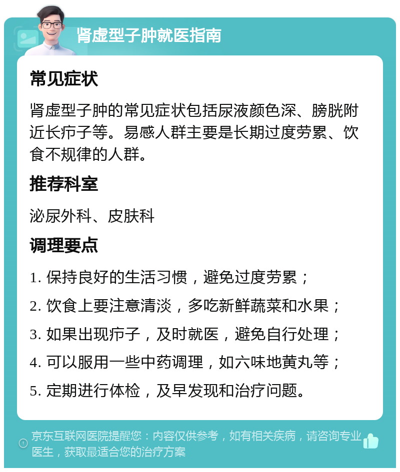 肾虚型子肿就医指南 常见症状 肾虚型子肿的常见症状包括尿液颜色深、膀胱附近长疖子等。易感人群主要是长期过度劳累、饮食不规律的人群。 推荐科室 泌尿外科、皮肤科 调理要点 1. 保持良好的生活习惯，避免过度劳累； 2. 饮食上要注意清淡，多吃新鲜蔬菜和水果； 3. 如果出现疖子，及时就医，避免自行处理； 4. 可以服用一些中药调理，如六味地黄丸等； 5. 定期进行体检，及早发现和治疗问题。