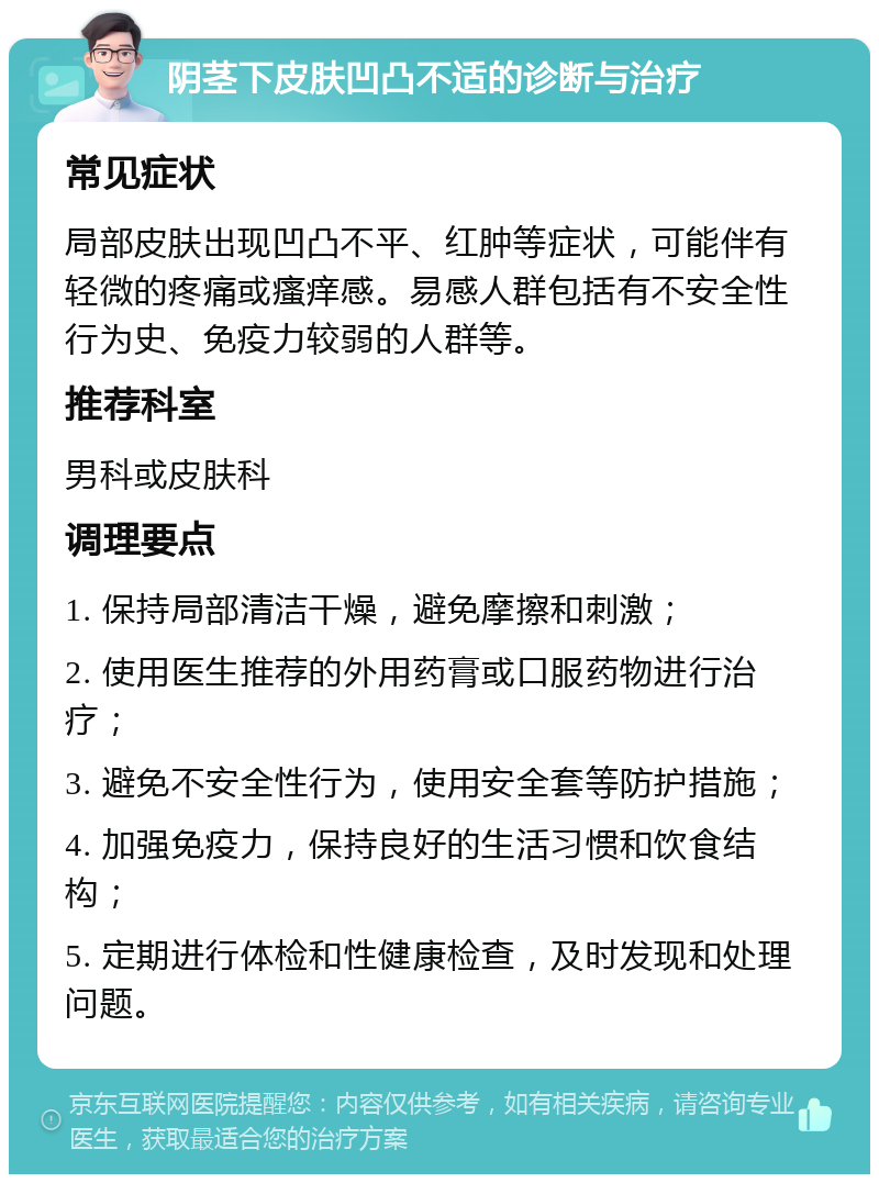 阴茎下皮肤凹凸不适的诊断与治疗 常见症状 局部皮肤出现凹凸不平、红肿等症状，可能伴有轻微的疼痛或瘙痒感。易感人群包括有不安全性行为史、免疫力较弱的人群等。 推荐科室 男科或皮肤科 调理要点 1. 保持局部清洁干燥，避免摩擦和刺激； 2. 使用医生推荐的外用药膏或口服药物进行治疗； 3. 避免不安全性行为，使用安全套等防护措施； 4. 加强免疫力，保持良好的生活习惯和饮食结构； 5. 定期进行体检和性健康检查，及时发现和处理问题。