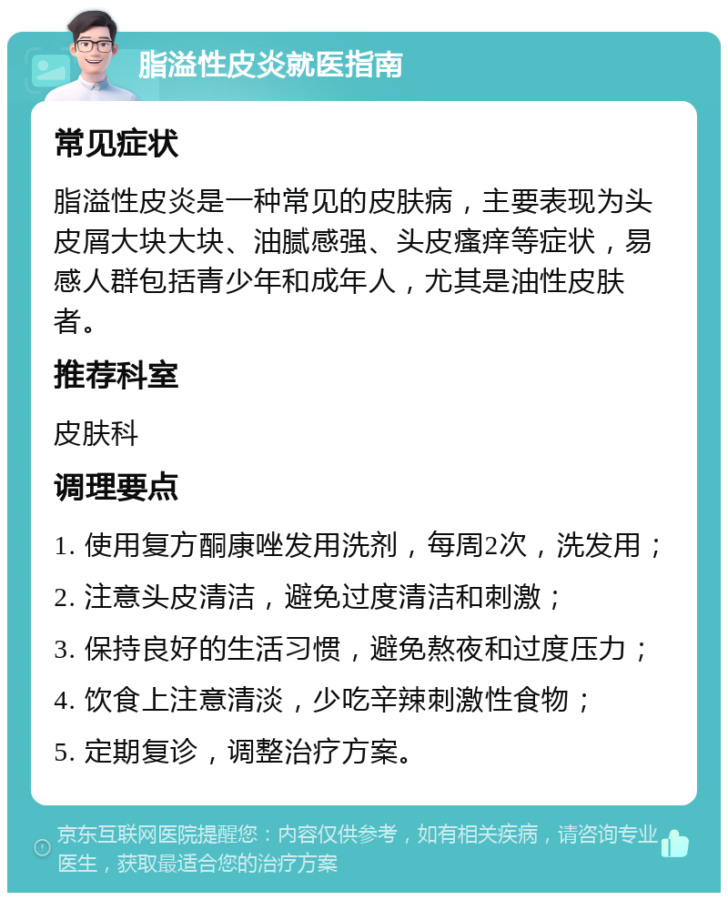 脂溢性皮炎就医指南 常见症状 脂溢性皮炎是一种常见的皮肤病，主要表现为头皮屑大块大块、油腻感强、头皮瘙痒等症状，易感人群包括青少年和成年人，尤其是油性皮肤者。 推荐科室 皮肤科 调理要点 1. 使用复方酮康唑发用洗剂，每周2次，洗发用； 2. 注意头皮清洁，避免过度清洁和刺激； 3. 保持良好的生活习惯，避免熬夜和过度压力； 4. 饮食上注意清淡，少吃辛辣刺激性食物； 5. 定期复诊，调整治疗方案。