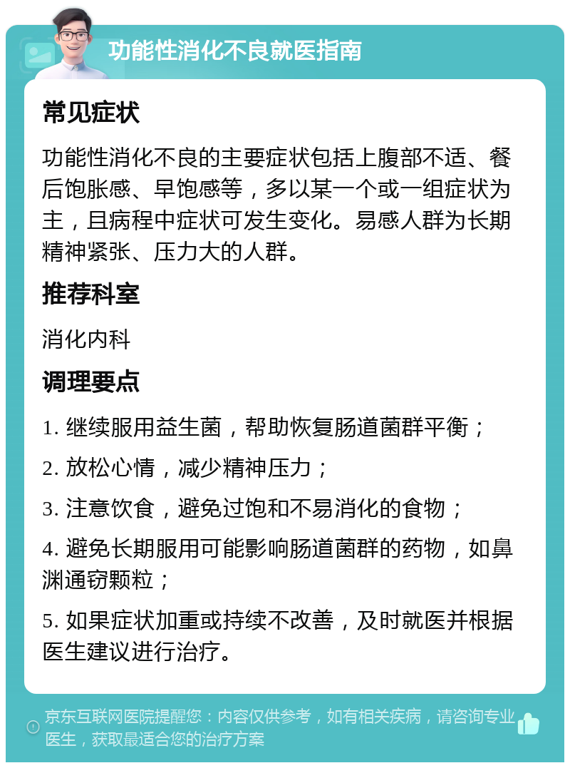 功能性消化不良就医指南 常见症状 功能性消化不良的主要症状包括上腹部不适、餐后饱胀感、早饱感等，多以某一个或一组症状为主，且病程中症状可发生变化。易感人群为长期精神紧张、压力大的人群。 推荐科室 消化内科 调理要点 1. 继续服用益生菌，帮助恢复肠道菌群平衡； 2. 放松心情，减少精神压力； 3. 注意饮食，避免过饱和不易消化的食物； 4. 避免长期服用可能影响肠道菌群的药物，如鼻渊通窃颗粒； 5. 如果症状加重或持续不改善，及时就医并根据医生建议进行治疗。