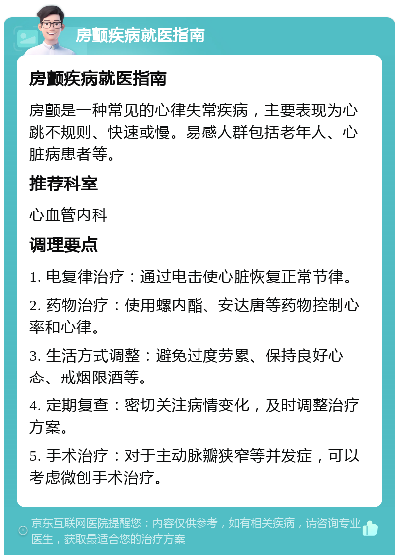 房颤疾病就医指南 房颤疾病就医指南 房颤是一种常见的心律失常疾病，主要表现为心跳不规则、快速或慢。易感人群包括老年人、心脏病患者等。 推荐科室 心血管内科 调理要点 1. 电复律治疗：通过电击使心脏恢复正常节律。 2. 药物治疗：使用螺内酯、安达唐等药物控制心率和心律。 3. 生活方式调整：避免过度劳累、保持良好心态、戒烟限酒等。 4. 定期复查：密切关注病情变化，及时调整治疗方案。 5. 手术治疗：对于主动脉瓣狭窄等并发症，可以考虑微创手术治疗。