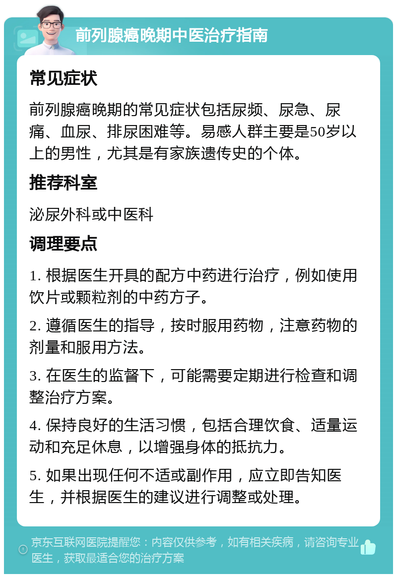 前列腺癌晚期中医治疗指南 常见症状 前列腺癌晚期的常见症状包括尿频、尿急、尿痛、血尿、排尿困难等。易感人群主要是50岁以上的男性，尤其是有家族遗传史的个体。 推荐科室 泌尿外科或中医科 调理要点 1. 根据医生开具的配方中药进行治疗，例如使用饮片或颗粒剂的中药方子。 2. 遵循医生的指导，按时服用药物，注意药物的剂量和服用方法。 3. 在医生的监督下，可能需要定期进行检查和调整治疗方案。 4. 保持良好的生活习惯，包括合理饮食、适量运动和充足休息，以增强身体的抵抗力。 5. 如果出现任何不适或副作用，应立即告知医生，并根据医生的建议进行调整或处理。